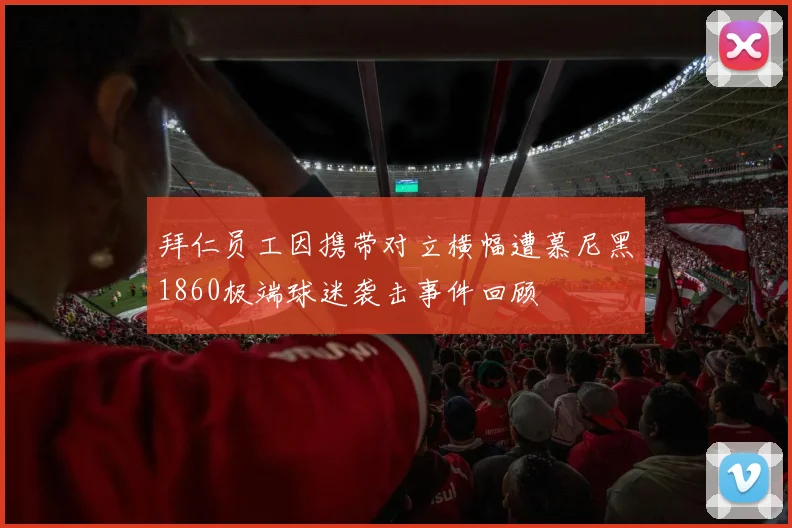拜仁员工因携带对立横幅遭慕尼黑1860极端球迷袭击事件回顾