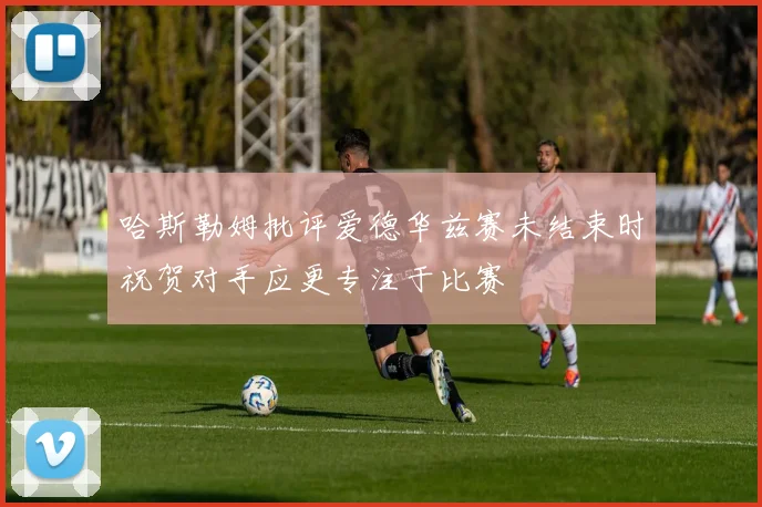 哈斯勒姆批评爱德华兹赛未结束时祝贺对手应更专注于比赛