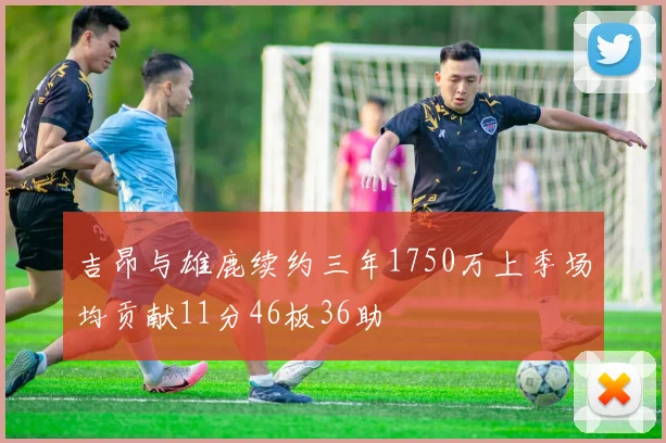 吉昂与雄鹿续约三年1750万上季场均贡献11分46板36助