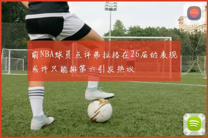 前NBA球员点评弗拉格在26届的表现或许只能排第六引发热议