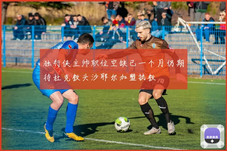 独行侠主帅职位空缺已一个月仍期待杜克教头沙耶尔加盟执教