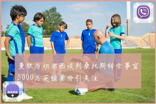 曼联与切尔西谈判桑托斯转会事宜5000万英镑要价引关注