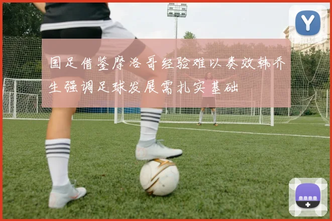 国足借鉴摩洛哥经验难以奏效韩乔生强调足球发展需扎实基础