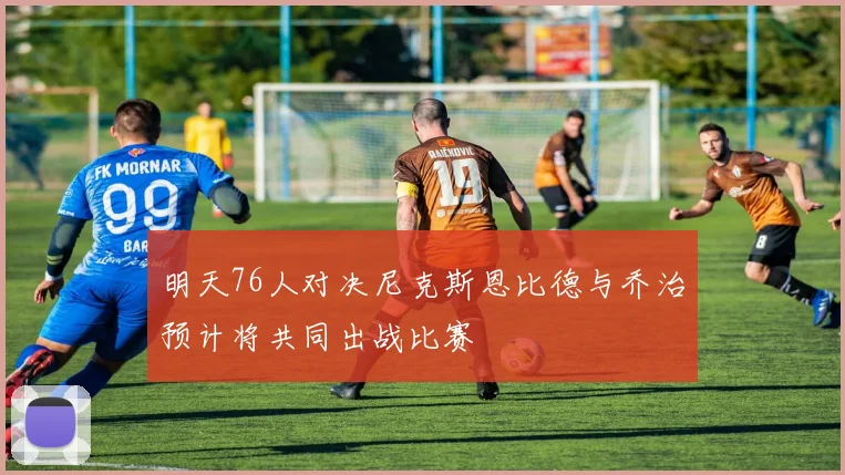 明天76人对决尼克斯恩比德与乔治预计将共同出战比赛