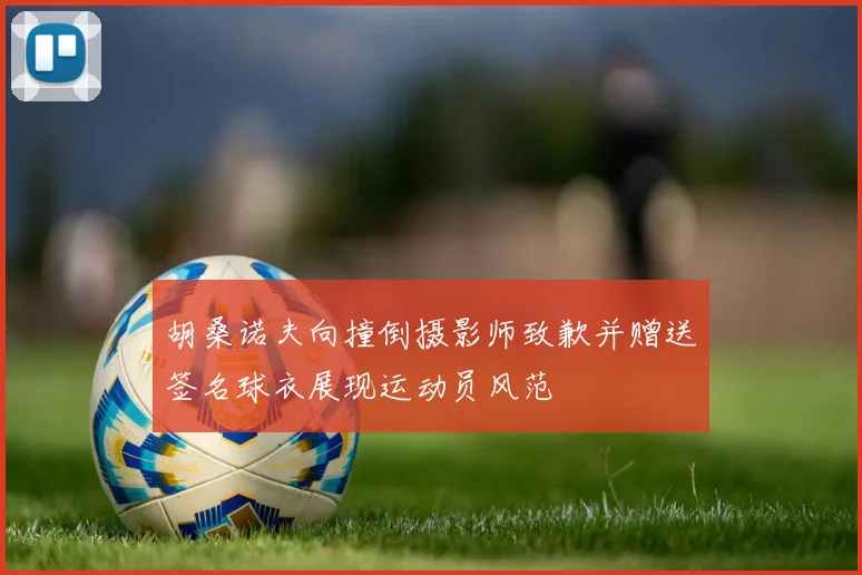 胡桑诺夫向撞倒摄影师致歉并赠送签名球衣展现运动员风范