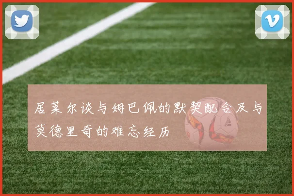 居莱尔谈与姆巴佩的默契配合及与莫德里奇的难忘经历