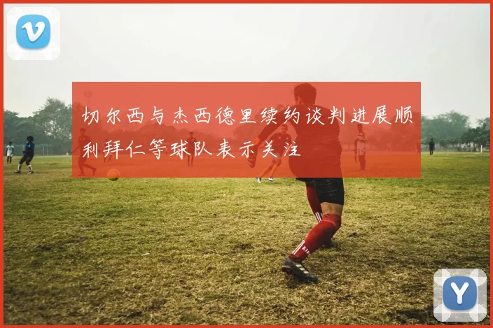 切尔西与杰西德里续约谈判进展顺利拜仁等球队表示关注