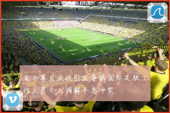 南非赛后庆祝引发争执国际足联工作人员介入调解平息冲突