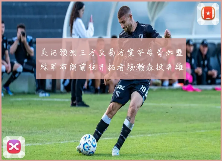 美记预测三方交易方案字母哥加盟绿军布朗前往开拓者杨瀚森投奔雄鹿