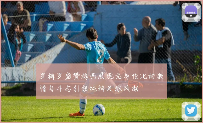 罗梅罗盛赞梅西展现无与伦比的激情与斗志引领纯粹足球风潮