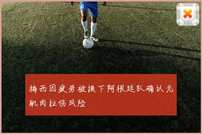 梅西因疲劳被换下阿根廷队确认无肌肉拉伤风险
