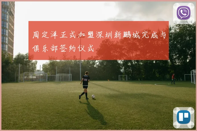 周定洋正式加盟深圳新鹏城完成与俱乐部签约仪式