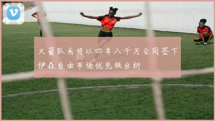 火箭队或将以四年八千万合同签下伊森自由市场优先级分析