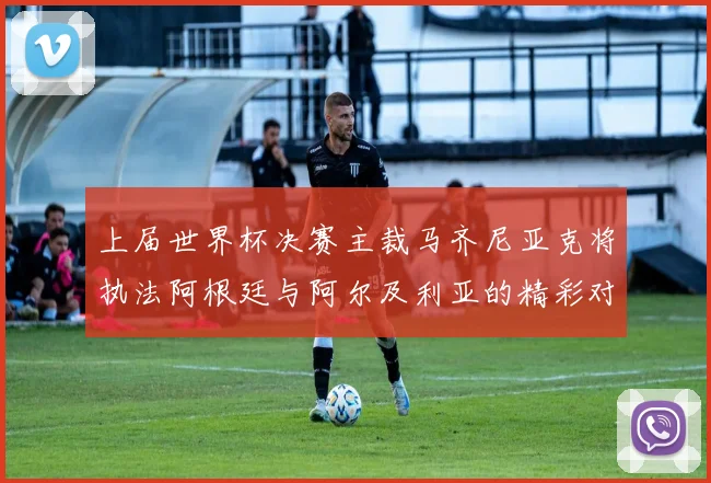 上届世界杯决赛主裁马齐尼亚克将执法阿根廷与阿尔及利亚的精彩对决