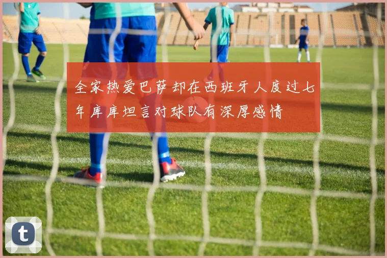 全家热爱巴萨却在西班牙人度过七年库库坦言对球队有深厚感情