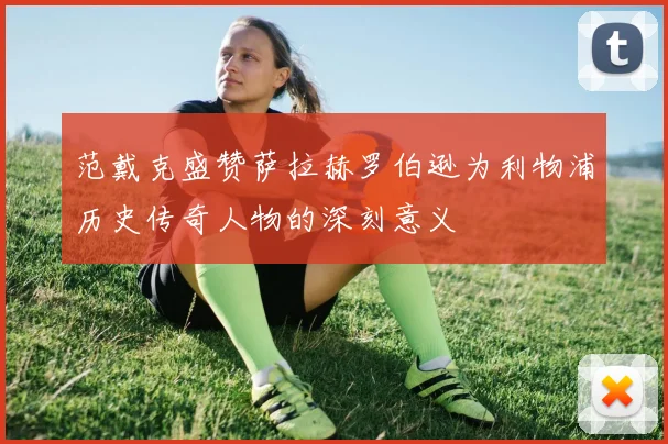 范戴克盛赞萨拉赫罗伯逊为利物浦历史传奇人物的深刻意义