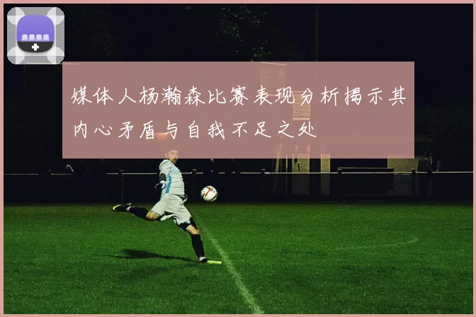 媒体人杨瀚森比赛表现分析揭示其内心矛盾与自我不足之处