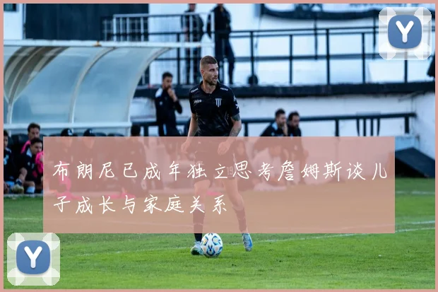 布朗尼已成年独立思考詹姆斯谈儿子成长与家庭关系