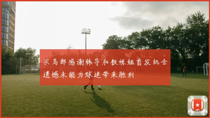 买乌郎感谢韩导和教练组首发机会遗憾未能为球迷带来胜利